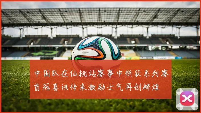 中国队在仙桃站赛事中斩获系列赛首冠喜讯传来激励士气再创辉煌