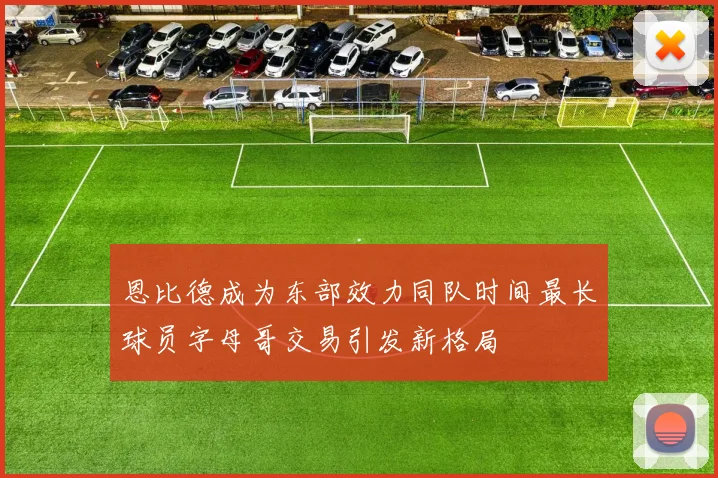 恩比德成为东部效力同队时间最长球员字母哥交易引发新格局