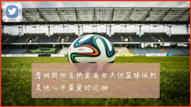 詹姆斯坦言热爱高尔夫但篮球依然是他心中最爱的运动