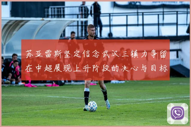 苏亚雷斯坚定信念武汉三镇力争留在中超展现上升阶段的决心与目标