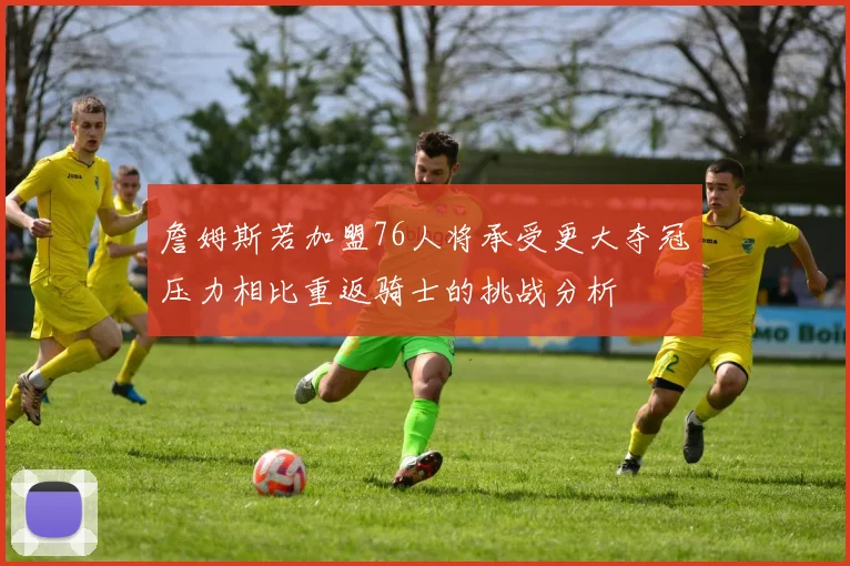詹姆斯若加盟76人将承受更大夺冠压力相比重返骑士的挑战分析