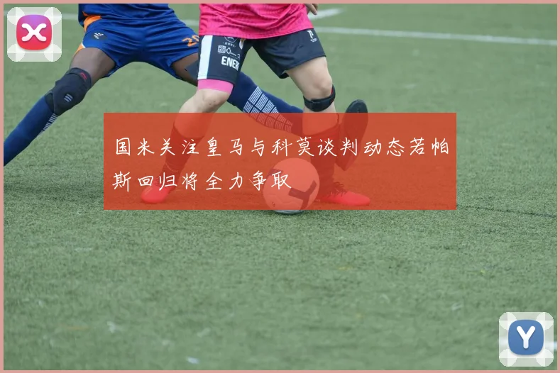 国米关注皇马与科莫谈判动态若帕斯回归将全力争取